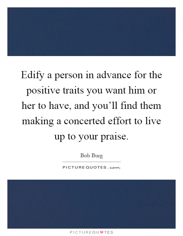 Edify a person in advance for the positive traits you want him or her to have, and you'll find them making a concerted effort to live up to your praise Picture Quote #1