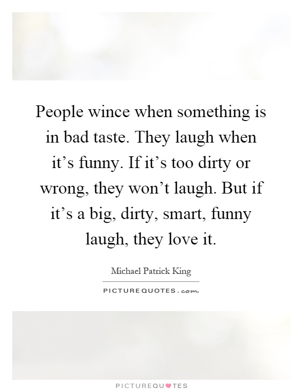 People wince when something is in bad taste. They laugh when it's funny. If it's too dirty or wrong, they won't laugh. But if it's a big, dirty, smart, funny laugh, they love it Picture Quote #1
