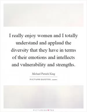 I really enjoy women and I totally understand and applaud the diversity that they have in terms of their emotions and intellects and vulnerability and strengths Picture Quote #1