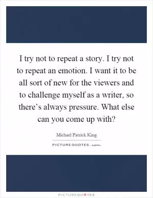 I try not to repeat a story. I try not to repeat an emotion. I want it to be all sort of new for the viewers and to challenge myself as a writer, so there’s always pressure. What else can you come up with? Picture Quote #1