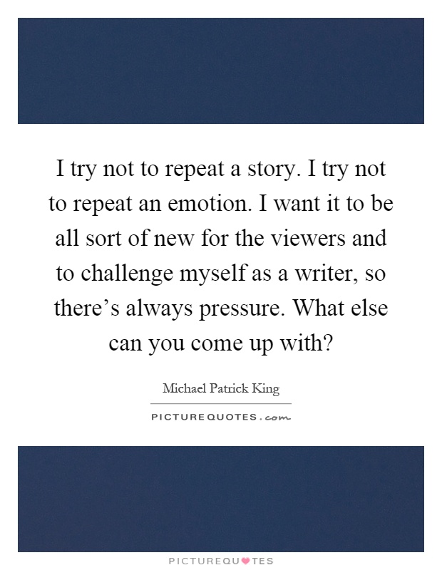 I try not to repeat a story. I try not to repeat an emotion. I want it to be all sort of new for the viewers and to challenge myself as a writer, so there's always pressure. What else can you come up with? Picture Quote #1