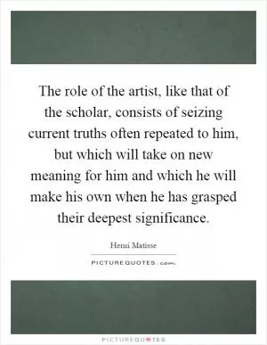 The role of the artist, like that of the scholar, consists of seizing current truths often repeated to him, but which will take on new meaning for him and which he will make his own when he has grasped their deepest significance Picture Quote #1