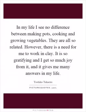 In my life I see no difference between making pots, cooking and growing vegetables. They are all so related. However, there is a need for me to work in clay. It is so gratifying and I get so much joy from it, and it gives me many answers in my life Picture Quote #1
