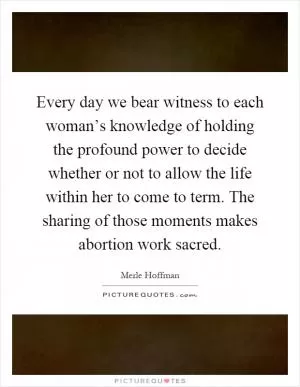 Every day we bear witness to each woman’s knowledge of holding the profound power to decide whether or not to allow the life within her to come to term. The sharing of those moments makes abortion work sacred Picture Quote #1