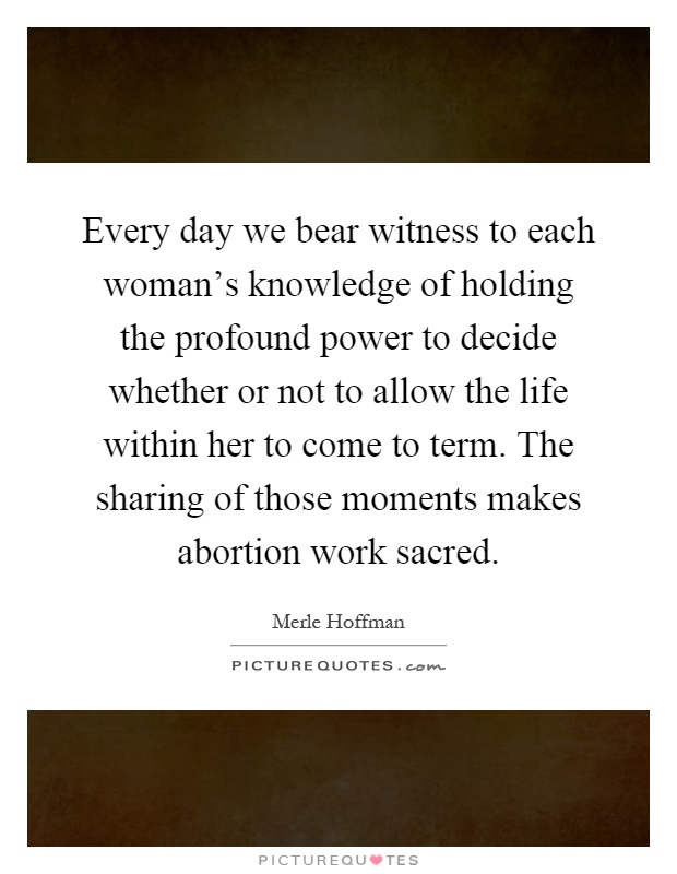 Every day we bear witness to each woman's knowledge of holding the profound power to decide whether or not to allow the life within her to come to term. The sharing of those moments makes abortion work sacred Picture Quote #1
