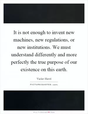 It is not enough to invent new machines, new regulations, or new institutions. We must understand differently and more perfectly the true purpose of our existence on this earth Picture Quote #1