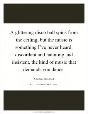 A glittering disco ball spins from the ceiling, but the music is something I’ve never heard, discordant and haunting and insistent, the kind of music that demands you dance Picture Quote #1