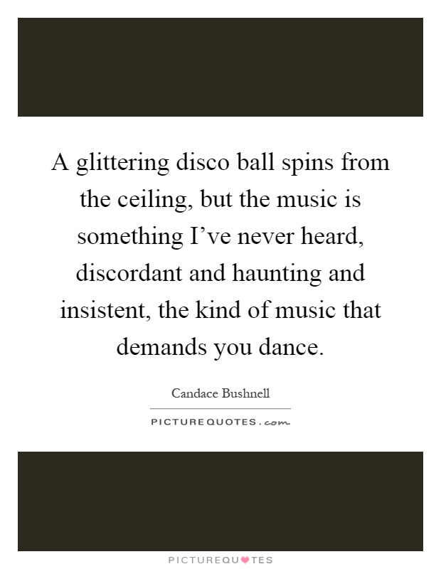 A glittering disco ball spins from the ceiling, but the music is something I've never heard, discordant and haunting and insistent, the kind of music that demands you dance Picture Quote #1