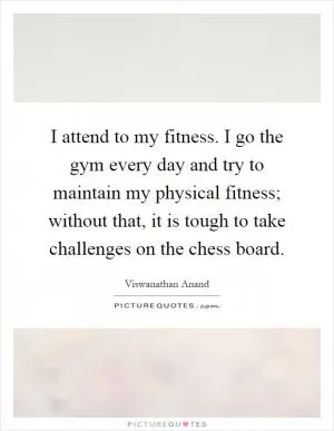 I attend to my fitness. I go the gym every day and try to maintain my physical fitness; without that, it is tough to take challenges on the chess board Picture Quote #1