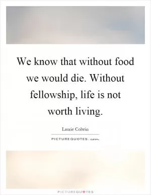 We know that without food we would die. Without fellowship, life is not worth living Picture Quote #1