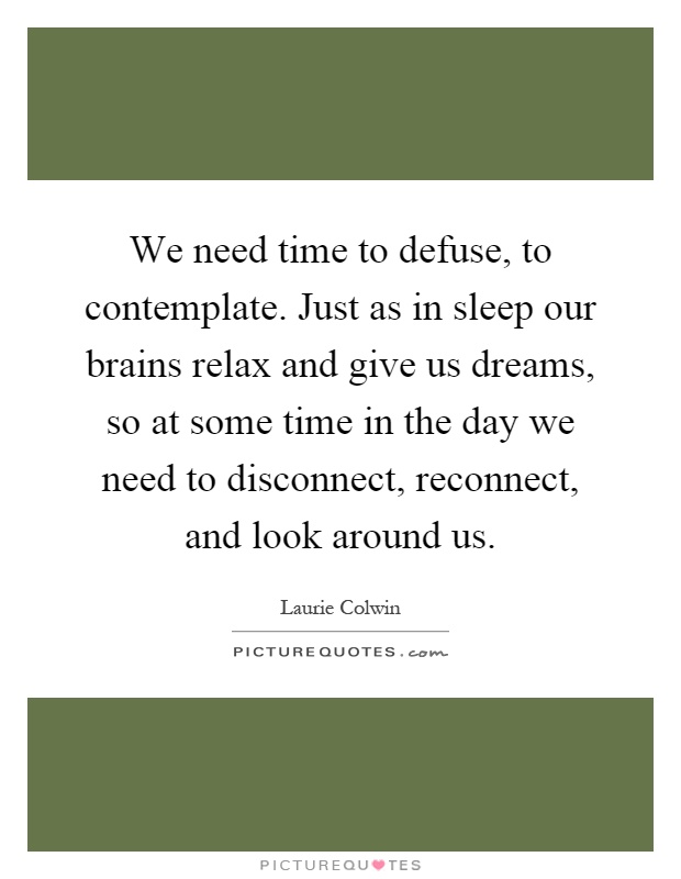 We need time to defuse, to contemplate. Just as in sleep our brains relax and give us dreams, so at some time in the day we need to disconnect, reconnect, and look around us Picture Quote #1