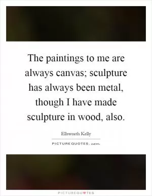 The paintings to me are always canvas; sculpture has always been metal, though I have made sculpture in wood, also Picture Quote #1