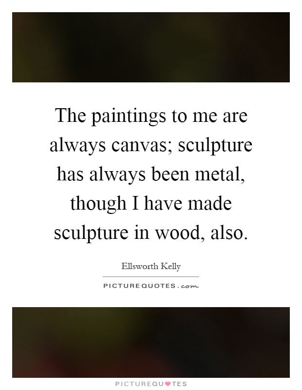 The paintings to me are always canvas; sculpture has always been metal, though I have made sculpture in wood, also Picture Quote #1