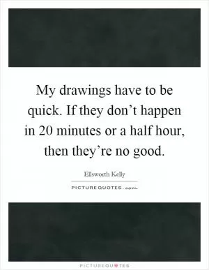 My drawings have to be quick. If they don’t happen in 20 minutes or a half hour, then they’re no good Picture Quote #1