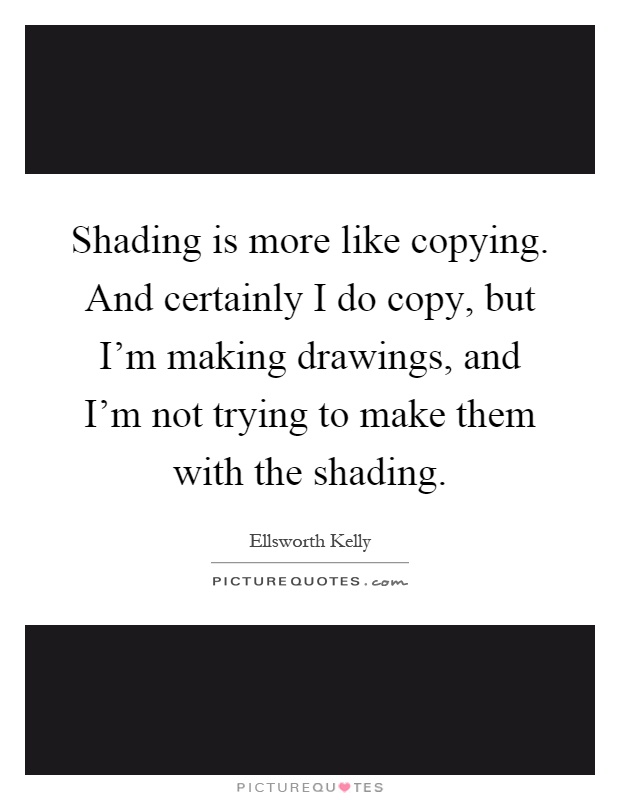 Shading is more like copying. And certainly I do copy, but I'm making drawings, and I'm not trying to make them with the shading Picture Quote #1