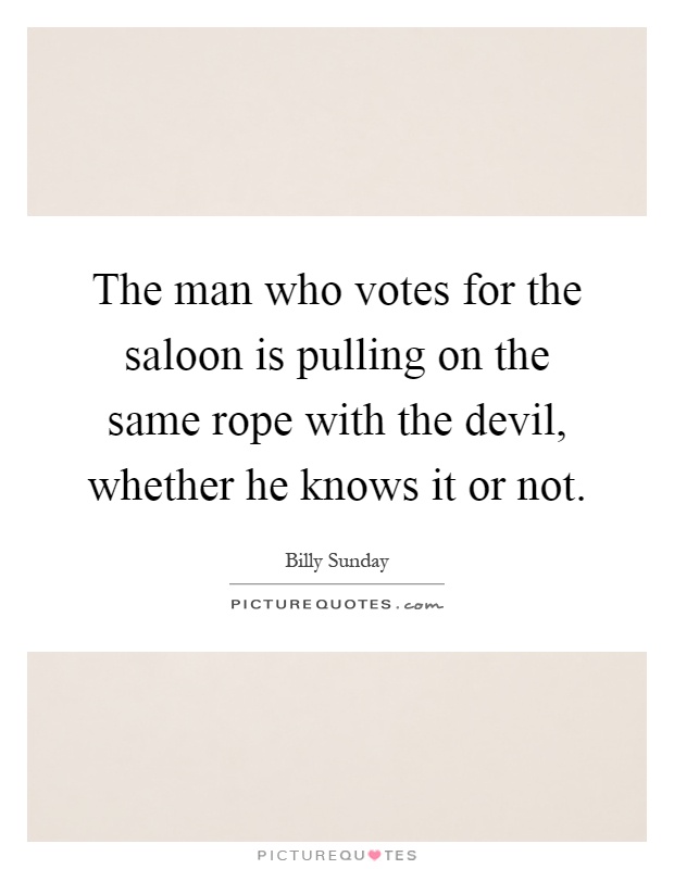The man who votes for the saloon is pulling on the same rope with the devil, whether he knows it or not Picture Quote #1