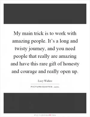 My main trick is to work with amazing people. It’s a long and twisty journey, and you need people that really are amazing and have this rare gift of honesty and courage and really open up Picture Quote #1