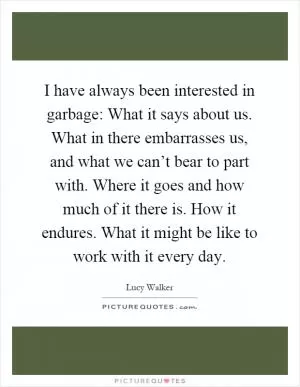 I have always been interested in garbage: What it says about us. What in there embarrasses us, and what we can’t bear to part with. Where it goes and how much of it there is. How it endures. What it might be like to work with it every day Picture Quote #1