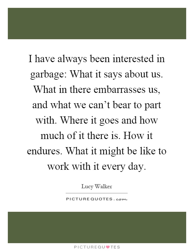 I have always been interested in garbage: What it says about us. What in there embarrasses us, and what we can't bear to part with. Where it goes and how much of it there is. How it endures. What it might be like to work with it every day Picture Quote #1