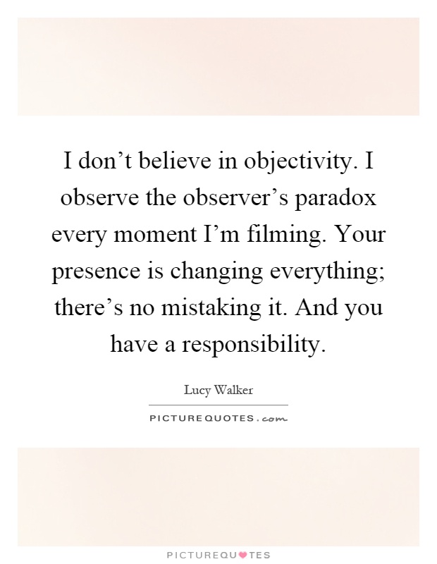I don't believe in objectivity. I observe the observer's paradox every moment I'm filming. Your presence is changing everything; there's no mistaking it. And you have a responsibility Picture Quote #1