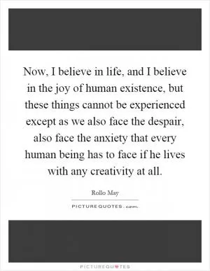Now, I believe in life, and I believe in the joy of human existence, but these things cannot be experienced except as we also face the despair, also face the anxiety that every human being has to face if he lives with any creativity at all Picture Quote #1