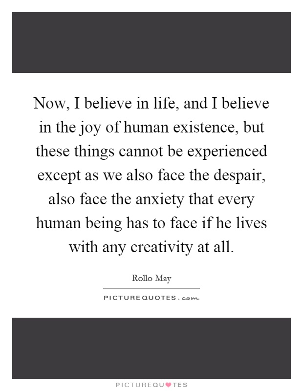 Now, I believe in life, and I believe in the joy of human existence, but these things cannot be experienced except as we also face the despair, also face the anxiety that every human being has to face if he lives with any creativity at all Picture Quote #1
