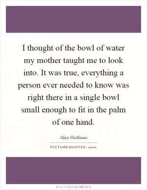I thought of the bowl of water my mother taught me to look into. It was true, everything a person ever needed to know was right there in a single bowl small enough to fit in the palm of one hand Picture Quote #1