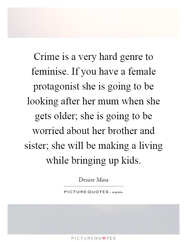 Crime is a very hard genre to feminise. If you have a female protagonist she is going to be looking after her mum when she gets older; she is going to be worried about her brother and sister; she will be making a living while bringing up kids Picture Quote #1