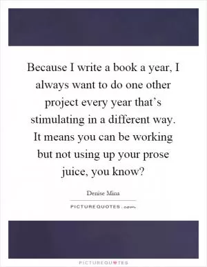 Because I write a book a year, I always want to do one other project every year that’s stimulating in a different way. It means you can be working but not using up your prose juice, you know? Picture Quote #1