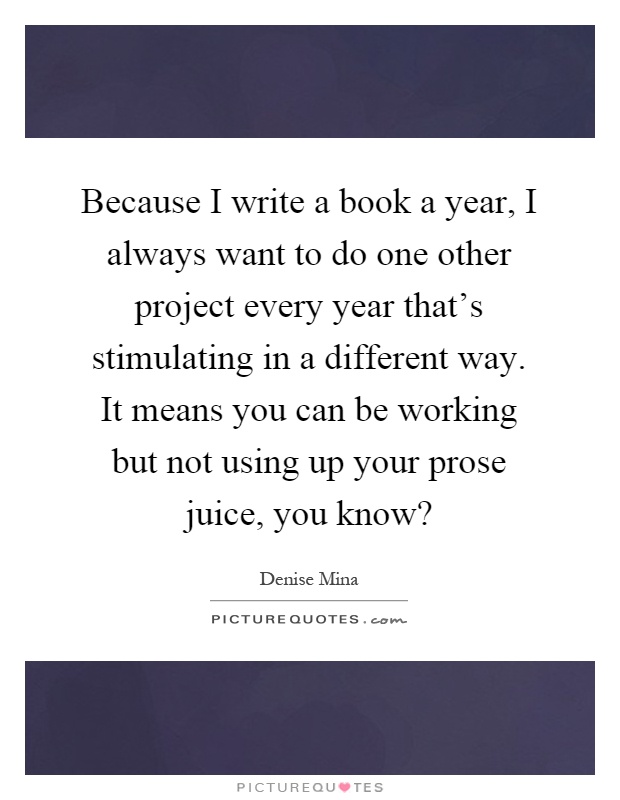 Because I write a book a year, I always want to do one other project every year that's stimulating in a different way. It means you can be working but not using up your prose juice, you know? Picture Quote #1