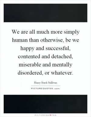 We are all much more simply human than otherwise, be we happy and successful, contented and detached, miserable and mentally disordered, or whatever Picture Quote #1