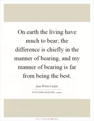 On earth the living have much to bear; the difference is chiefly in the manner of bearing, and my manner of bearing is far from being the best Picture Quote #1