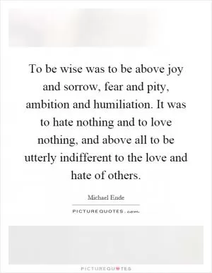 To be wise was to be above joy and sorrow, fear and pity, ambition and humiliation. It was to hate nothing and to love nothing, and above all to be utterly indifferent to the love and hate of others Picture Quote #1