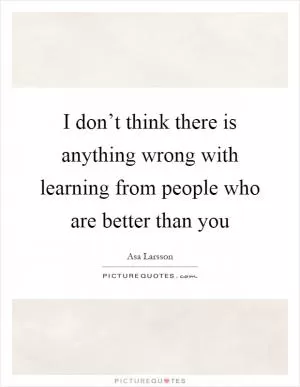 I don’t think there is anything wrong with learning from people who are better than you Picture Quote #1