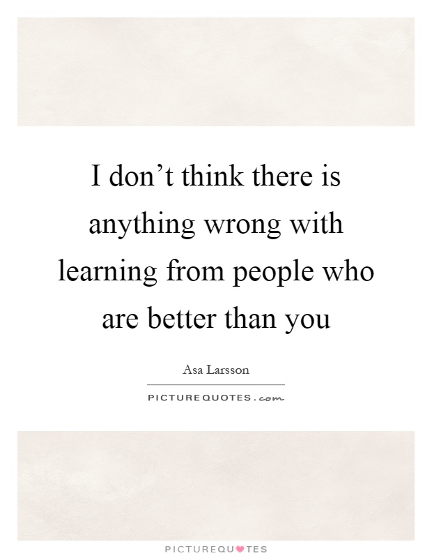 I don't think there is anything wrong with learning from people who are better than you Picture Quote #1