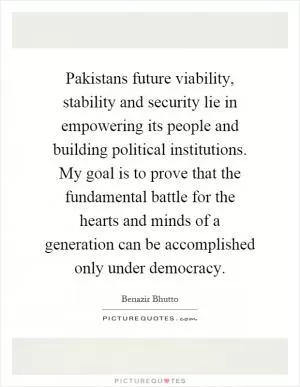 Pakistans future viability, stability and security lie in empowering its people and building political institutions. My goal is to prove that the fundamental battle for the hearts and minds of a generation can be accomplished only under democracy Picture Quote #1