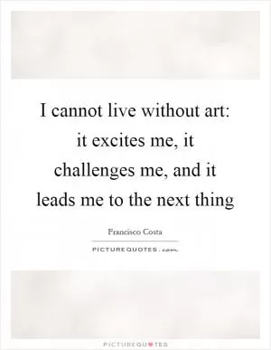 I cannot live without art: it excites me, it challenges me, and it leads me to the next thing Picture Quote #1