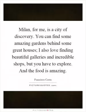 Milan, for me, is a city of discovery. You can find some amazing gardens behind some great houses; I also love finding beautiful galleries and incredible shops, but you have to explore. And the food is amazing Picture Quote #1