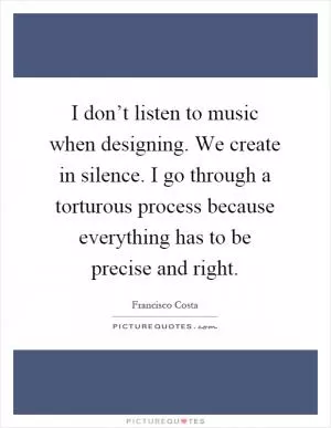 I don’t listen to music when designing. We create in silence. I go through a torturous process because everything has to be precise and right Picture Quote #1