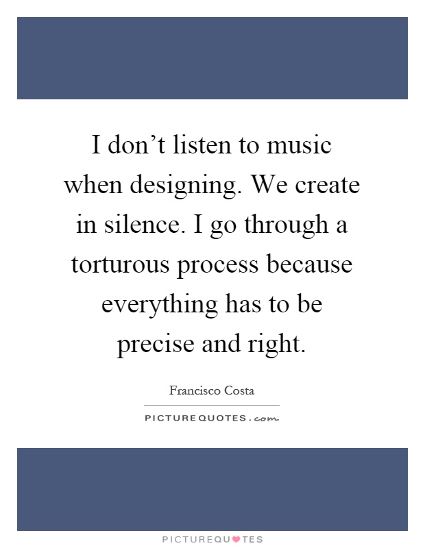 I don't listen to music when designing. We create in silence. I go through a torturous process because everything has to be precise and right Picture Quote #1