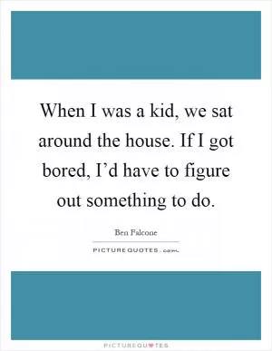 When I was a kid, we sat around the house. If I got bored, I’d have to figure out something to do Picture Quote #1