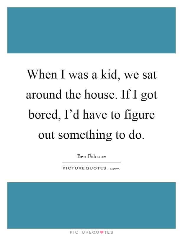 When I was a kid, we sat around the house. If I got bored, I'd have to figure out something to do Picture Quote #1