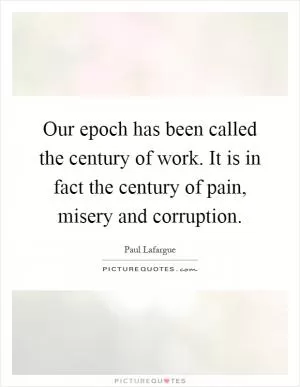 Our epoch has been called the century of work. It is in fact the century of pain, misery and corruption Picture Quote #1