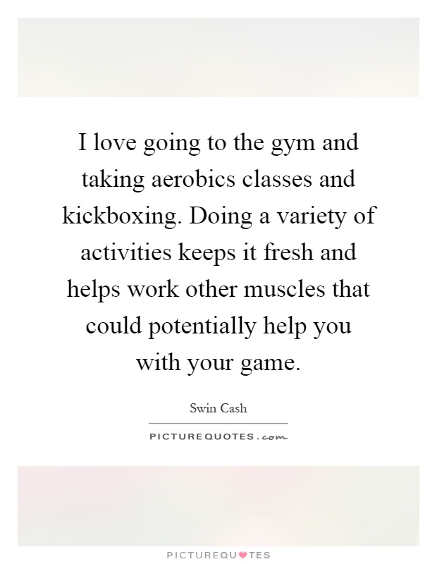 I love going to the gym and taking aerobics classes and kickboxing. Doing a variety of activities keeps it fresh and helps work other muscles that could potentially help you with your game Picture Quote #1