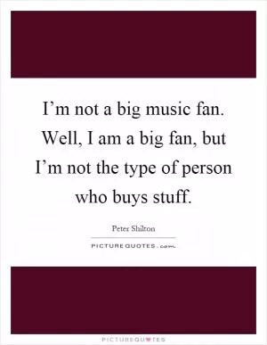 I’m not a big music fan. Well, I am a big fan, but I’m not the type of person who buys stuff Picture Quote #1