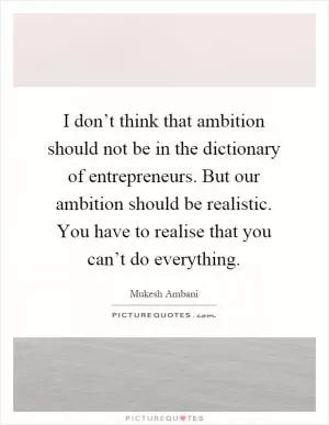 I don’t think that ambition should not be in the dictionary of entrepreneurs. But our ambition should be realistic. You have to realise that you can’t do everything Picture Quote #1