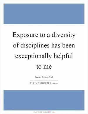 Exposure to a diversity of disciplines has been exceptionally helpful to me Picture Quote #1