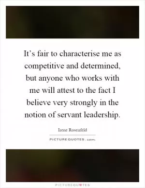 It’s fair to characterise me as competitive and determined, but anyone who works with me will attest to the fact I believe very strongly in the notion of servant leadership Picture Quote #1