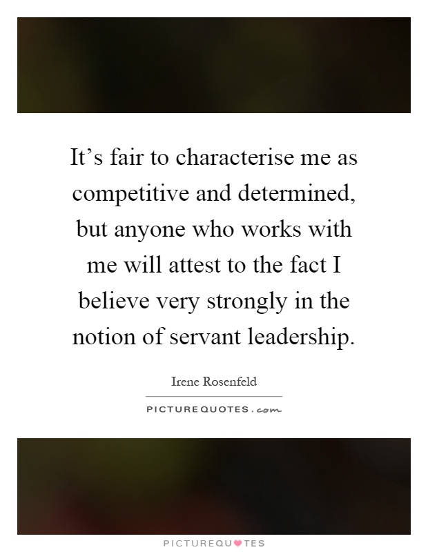 It's fair to characterise me as competitive and determined, but anyone who works with me will attest to the fact I believe very strongly in the notion of servant leadership Picture Quote #1