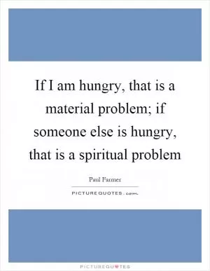 If I am hungry, that is a material problem; if someone else is hungry, that is a spiritual problem Picture Quote #1